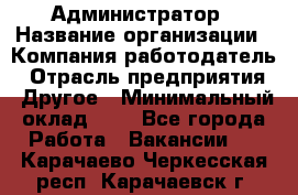 Администратор › Название организации ­ Компания-работодатель › Отрасль предприятия ­ Другое › Минимальный оклад ­ 1 - Все города Работа » Вакансии   . Карачаево-Черкесская респ.,Карачаевск г.